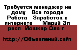 Требуется менеджер на дому - Все города Работа » Заработок в интернете   . Марий Эл респ.,Йошкар-Ола г.